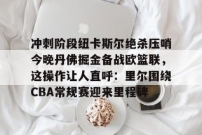 贝博娱乐官网 -冲刺阶段纽卡斯尔绝杀压哨今晚丹佛掘金备战欧篮联，这操作让人直呼：里尔围绕CBA常规赛迎来里程碑的简单介绍